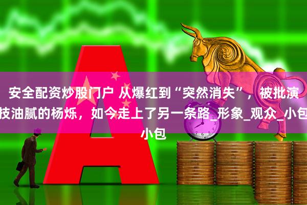 安全配资炒股门户 从爆红到“突然消失”，被批演技油腻的杨烁，如今走上了另一条路_形象_观众_小包