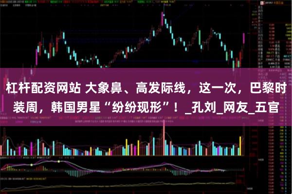杠杆配资网站 大象鼻、高发际线，这一次，巴黎时装周，韩国男星“纷纷现形”！_孔刘_网友_五官
