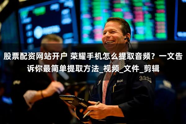 股票配资网站开户 荣耀手机怎么提取音频？一文告诉你最简单提取方法_视频_文件_剪辑