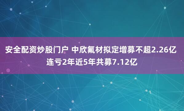 安全配资炒股门户 中欣氟材拟定增募不超2.26亿 连亏2年近5年共募7.12亿