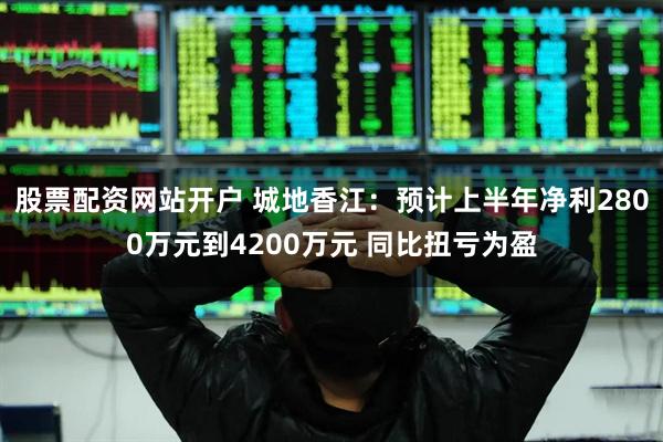 股票配资网站开户 城地香江：预计上半年净利2800万元到4200万元 同比扭亏为盈