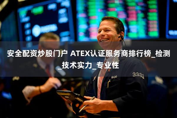 安全配资炒股门户 ATEX认证服务商排行榜_检测_技术实力_专业性