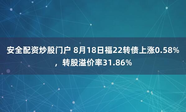 安全配资炒股门户 8月18日福22转债上涨0.58%，转股溢价率31.86%