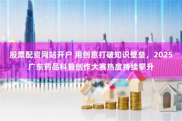 股票配资网站开户 用创意打破知识壁垒，2025广东药品科普创作大赛热度持续攀升