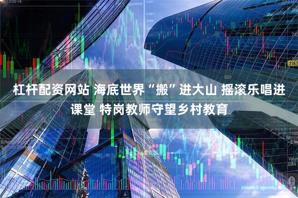杠杆配资网站 海底世界“搬”进大山 摇滚乐唱进课堂 特岗教师守望乡村教育