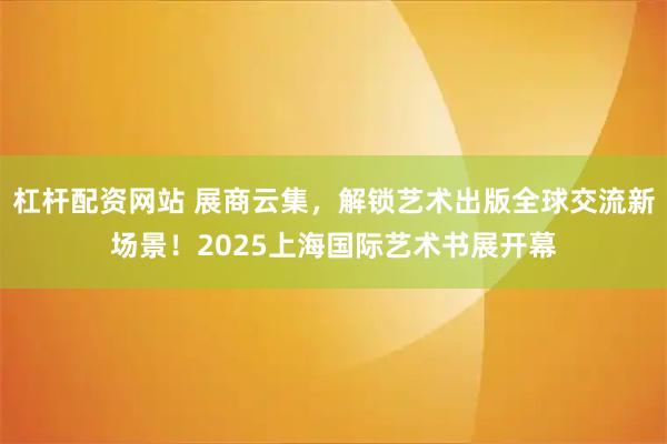 杠杆配资网站 展商云集,解锁艺术出版全球交流新场景!2025上海国际艺术书展开幕