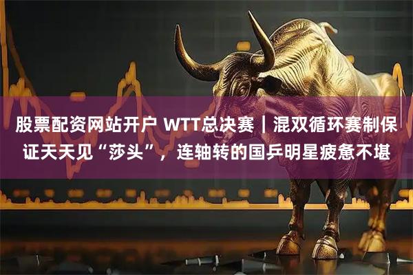 股票配资网站开户 WTT总决赛｜混双循环赛制保证天天见“莎头”，连轴转的国乒明星疲惫不堪