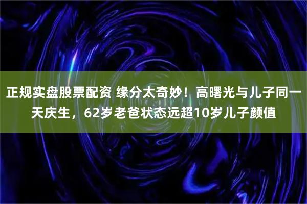 正规实盘股票配资 缘分太奇妙！高曙光与儿子同一天庆生，62岁老爸状态远超10岁儿子颜值