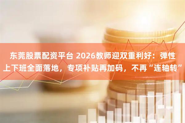 东莞股票配资平台 2026教师迎双重利好：弹性上下班全面落地，专项补贴再加码，不再“连轴转”
