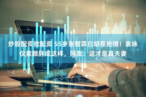 炒股配资找配资 55岁张智霖白胡茬抢镜！袁咏仪素颜胖成这样，网友：这才是真夫妻