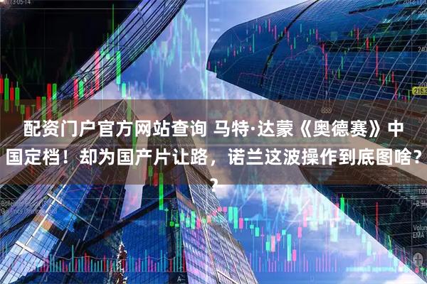 配资门户官方网站查询 马特·达蒙《奥德赛》中国定档！却为国产片让路，诺兰这波操作到底图啥？