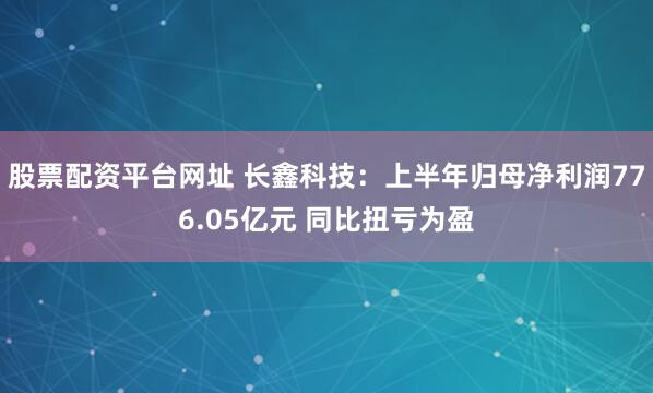 股票配资平台网址 长鑫科技：上半年归母净利润776.05亿元 同比扭亏为盈