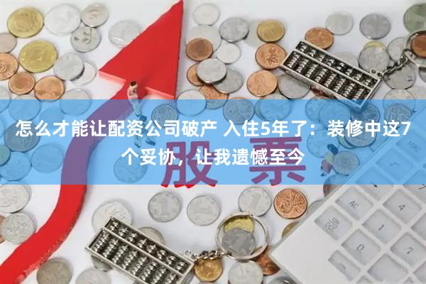 怎么才能让配资公司破产 入住5年了：装修中这7个妥协，让我遗憾至今