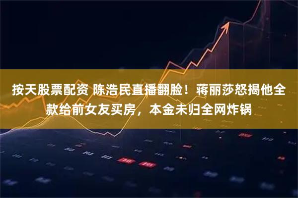 按天股票配资 陈浩民直播翻脸！蒋丽莎怒揭他全款给前女友买房，本金未归全网炸锅