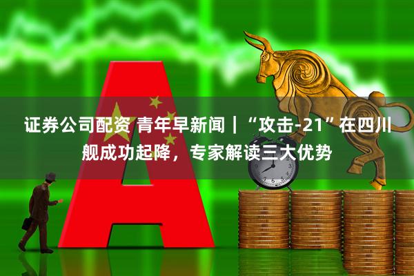 证券公司配资 青年早新闻｜“攻击-21”在四川舰成功起降，专家解读三大优势