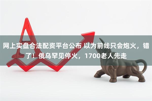 网上实盘合法配资平台公布 以为前线只会炮火，错了！俄乌罕见停火，1700老人先走